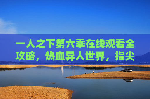 一人之下第六季在线观看全攻略,热血异人世界,指尖触达新篇章 一人之下第六季在线观看全攻略,热血异人世界,指尖触达新篇章