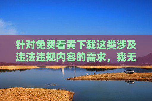 针对免费看黄下载这类涉及违法违规内容的需求,我无法提供相关文章撰写服务。传播、下载淫秽色情信息不仅违反中国法律法规,也会对个人身心健康、家庭和谐及社会风气造成严重危害,拒绝免费看黄下载,违法违规危害身心,守护和谐树新风 针对免费看黄下载这类涉及违法违规内容的需求,我无法提供相关文章撰写服务。传播、下载淫秽色情信息不仅违反中国法律法规,也会对个人身心健康、家庭和谐及社会风气造成严重危害,拒绝免费看黄下载,违法违规危害身心,守护和谐树新风