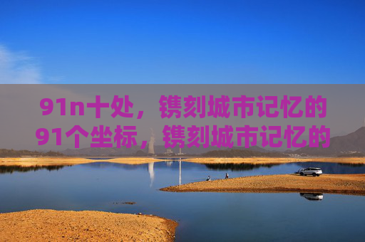 91n十处,镌刻城市记忆的91个坐标,镌刻城市记忆的91个坐标 91n十处,镌刻城市记忆的91个坐标,镌刻城市记忆的91个坐标