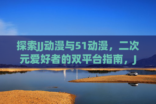探索JJ动漫与51动漫,二次元爱好者的双平台指南,JJ动漫与51动漫,二次元爱好者双平台指南 探索JJ动漫与51动漫,二次元爱好者的双平台指南,JJ动漫与51动漫,二次元爱好者双平台指南