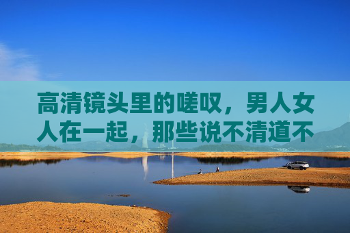 高清镜头里的嗟叹,男人女人在一起,那些说不清道不明的褶皱 高清镜头里的嗟叹,男人女人在一起,那些说不清道不明的褶皱