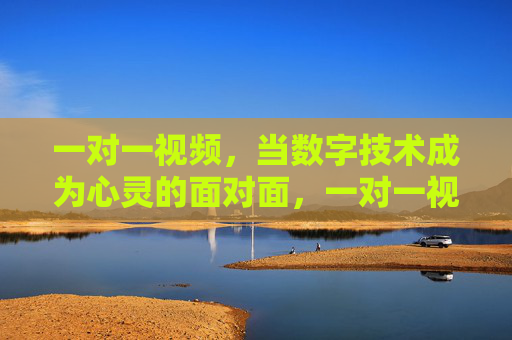 一对一视频,当数字技术成为心灵的面对面,一对一视频,数字技术的心灵面对面 一对一视频,当数字技术成为心灵的面对面,一对一视频,数字技术的心灵面对面