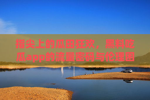 指尖上的瓜田狂欢,黑料吃瓜app的流量密码与伦理困境 指尖上的瓜田狂欢,黑料吃瓜app的流量密码与伦理困境