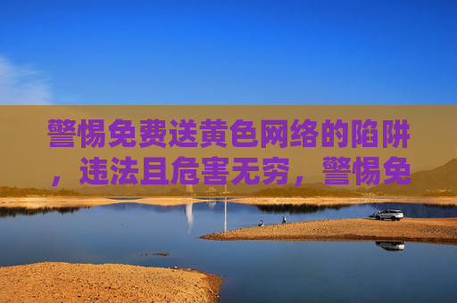 警惕免费送黄色网络的陷阱,违法且危害无穷,警惕免费送黄色网络陷阱,违法且危害无穷 警惕免费送黄色网络的陷阱,违法且危害无穷,警惕免费送黄色网络陷阱,违法且危害无穷