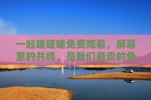 一起嗟嗟嗟免费观看,屏幕里的共鸣,是我们最贵的免费,屏幕共鸣,免费最贵 一起嗟嗟嗟免费观看,屏幕里的共鸣,是我们最贵的免费,屏幕共鸣,免费最贵