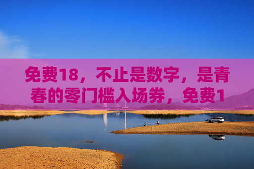 免费18,不止是数字,是青春的零门槛入场券,免费18,青春零门槛入场券 免费18,不止是数字,是青春的零门槛入场券,免费18,青春零门槛入场券