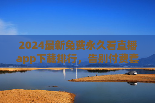 2024最新免费永久看直播app下载排行，告别付费套路，畅享高清直播盛宴