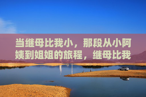 当继母比我小,那段从小阿姨到姐姐的旅程,继母比我小,从小阿姨到姐姐的旅程 当继母比我小,那段从小阿姨到姐姐的旅程,继母比我小,从小阿姨到姐姐的旅程