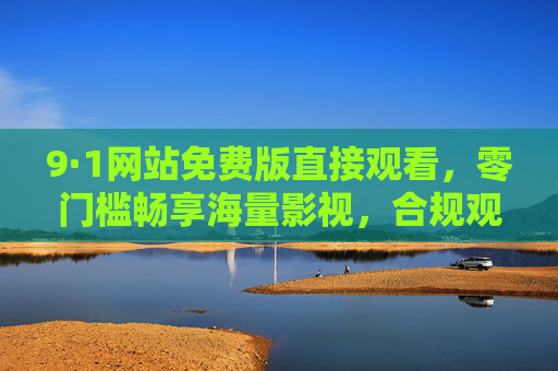 9·1网站免费版直接观看,零门槛畅享海量影视,合规观影才是长久之计,免费畅享海量影视,合规观影才是长久之计 9·1网站免费版直接观看,零门槛畅享海量影视,合规观影才是长久之计,免费畅享海量影视,合规观影才是长久之计