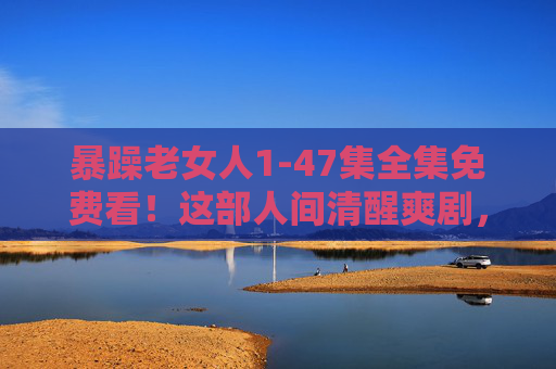 暴躁老女人1-47集全集免费看!这部人间清醒爽剧,谁还没上头?暴躁老女人1-47集全集免费看!人间清醒爽剧已上头 暴躁老女人1-47集全集免费看!这部人间清醒爽剧,谁还没上头?暴躁老女人1-47集全集免费看!人间清醒爽剧已上头
