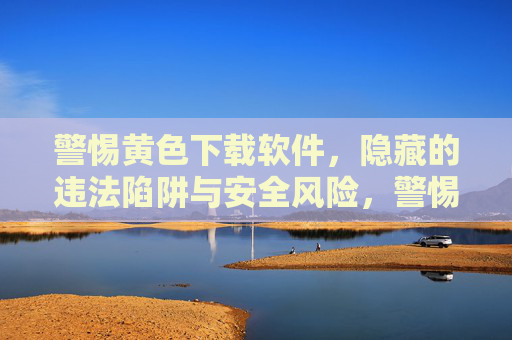 警惕黄色下载软件,隐藏的违法陷阱与安全风险,警惕黄色下载软件,隐藏的违法陷阱与安全风险 警惕黄色下载软件,隐藏的违法陷阱与安全风险,警惕黄色下载软件,隐藏的违法陷阱与安全风险