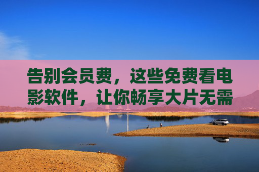 告别会员费，这些免费看电影软件，让你畅享大片无需花钱！