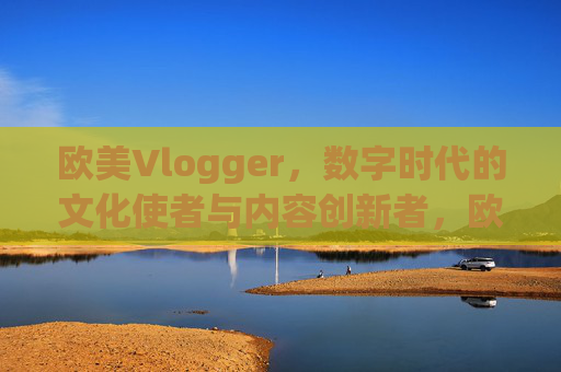 欧美Vlogger,数字时代的文化使者与内容创新者,欧美Vlogger,数字时代的文化使者与内容创新者 欧美Vlogger,数字时代的文化使者与内容创新者,欧美Vlogger,数字时代的文化使者与内容创新者