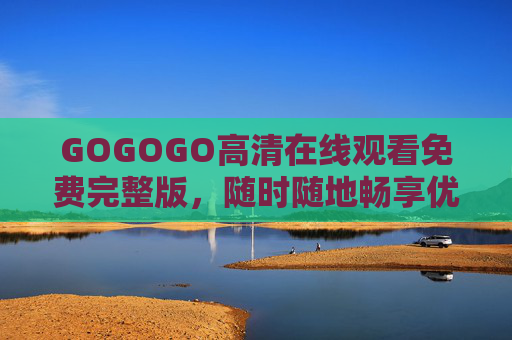 GOGOGO高清在线观看免费完整版,随时随地畅享优质影视盛宴 GOGOGO高清在线观看免费完整版,随时随地畅享优质影视盛宴