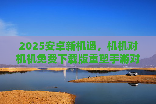 2025安卓新机遇,机机对机机免费下载版重塑手游对战生态 2025安卓新机遇,机机对机机免费下载版重塑手游对战生态