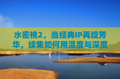 水密桃2,当经典IP再绽芳华,续集如何用温度与深度叩击人心? 水密桃2,当经典IP再绽芳华,续集如何用温度与深度叩击人心?