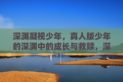 深渊凝视少年,真人版少年的深渊中的成长与救赎,深渊凝视少年,成长与救赎 深渊凝视少年,真人版少年的深渊中的成长与救赎,深渊凝视少年,成长与救赎