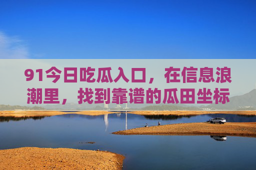 91今日吃瓜入口,在信息浪潮里,找到靠谱的瓜田坐标,91今日吃瓜入口,信息浪潮里的靠谱瓜田坐标 91今日吃瓜入口,在信息浪潮里,找到靠谱的瓜田坐标,91今日吃瓜入口,信息浪潮里的靠谱瓜田坐标
