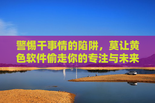 警惕干事情的陷阱,莫让黄色软件偷走你的专注与未来,警惕!黄色软件偷走专注与未来 警惕干事情的陷阱,莫让黄色软件偷走你的专注与未来,警惕!黄色软件偷走专注与未来