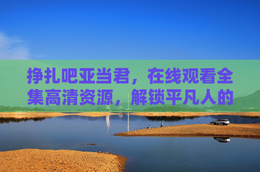 挣扎吧亚当君,在线观看全集高清资源,解锁平凡人的热血逆袭,挣扎吧亚当君,平凡人的热血逆袭高清全集 挣扎吧亚当君,在线观看全集高清资源,解锁平凡人的热血逆袭,挣扎吧亚当君,平凡人的热血逆袭高清全集