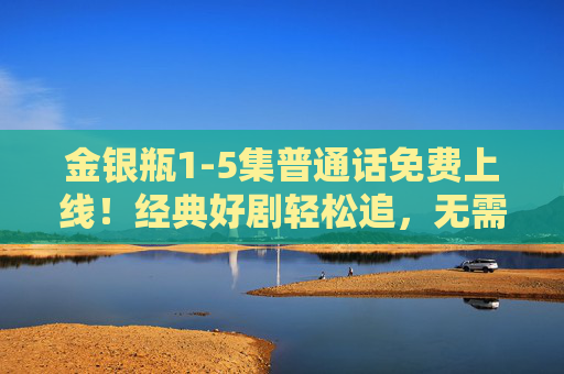 金银瓶1-5集普通话免费上线!经典好剧轻松追,无需会员畅享精彩开篇,金银瓶1-5集普通话免费上线 经典好剧无需会员畅享开篇 金银瓶1-5集普通话免费上线!经典好剧轻松追,无需会员畅享精彩开篇,金银瓶1-5集普通话免费上线 经典好剧无需会员畅享开篇
