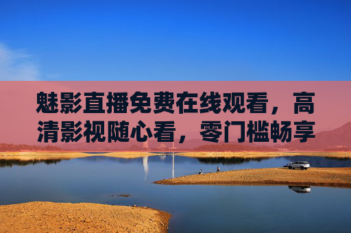 魅影直播免费在线观看,高清影视随心看,零门槛畅享视觉盛宴,魅影直播,免费高清零门槛,畅享视觉盛宴 魅影直播免费在线观看,高清影视随心看,零门槛畅享视觉盛宴,魅影直播,免费高清零门槛,畅享视觉盛宴
