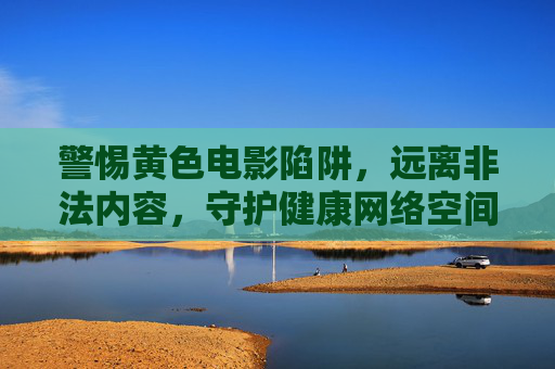 警惕黄色电影陷阱,远离非法内容,守护健康网络空间,警惕黄色电影陷阱,守护健康网络空间 警惕黄色电影陷阱,远离非法内容,守护健康网络空间,警惕黄色电影陷阱,守护健康网络空间