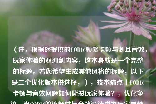(注,根据您提供的COD16频繁卡顿与刺耳音效,玩家体验的双刃剑内容,这本身就是一个完整的标题。若您希望生成其他风格的标题,以下是三个优化版本供选择,),技术痛点丨COD16卡顿与音效问题如何撕裂玩家体验?,优化争议,当COD16的流畅性与音效设计成为玩家噩梦,帧数暴跌vs音频炸裂——COD16玩家遭遇的双重暴击,(如需完全不同的标题方向,请补充更多背景信息)