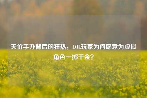 天价手办背后的狂热，LOL玩家为何愿意为虚拟角色一掷千金？