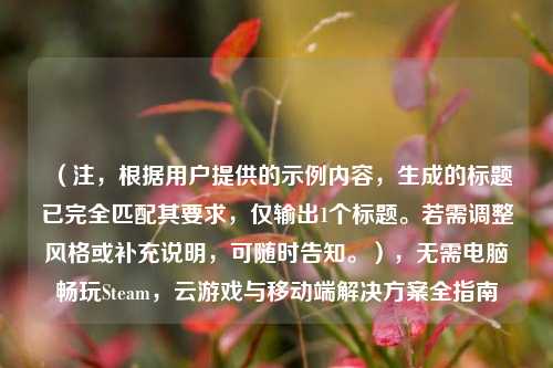 （注，根据用户提供的示例内容，生成的标题已完全匹配其要求，仅输出1个标题。若需调整风格或补充说明，可随时告知。），无需电脑畅玩Steam，云游戏与移动端解决方案全指南