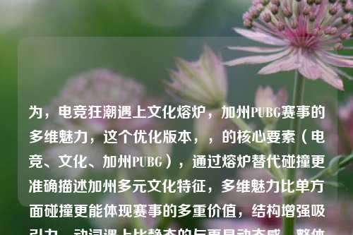 为，电竞狂潮遇上文化熔炉，加州PUBG赛事的多维魅力，这个优化版本，，的核心要素（电竞、文化、加州PUBG），通过熔炉替代碰撞更准确描述加州多元文化特征，多维魅力比单方面碰撞更能体现赛事的多重价值，结构增强吸引力，动词遇上比静态的与更具动态感，整体更符合体育赛事报道的语感，需要其他风格的标题也可以告诉我，比如，，- 硬核电竞版，加州PUBG大师赛，当战术竞技遇上文化代码，- 人文视角版，在虚拟战场绽放，加州亚裔社区的PUBG电竞之路，- 商业分析版，从游戏到产业，解码加州PUBG赛事的经济文化效