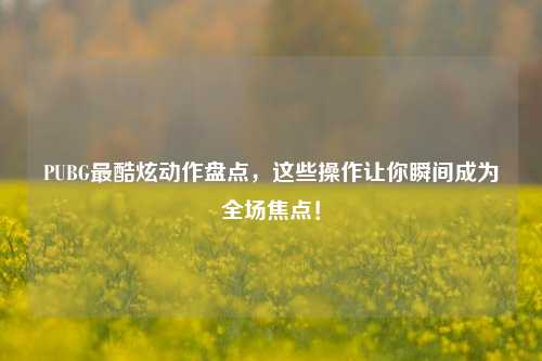 PUBG最酷炫动作盘点，这些操作让你瞬间成为全场焦点！