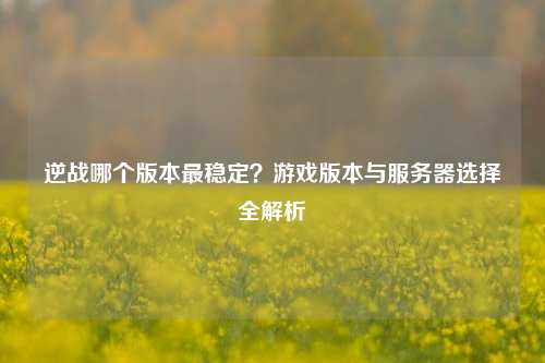 逆战哪个版本最稳定？游戏版本与服务器选择全解析
