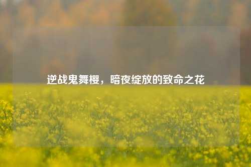 逆战鬼舞樱,暗夜绽放的致命之花