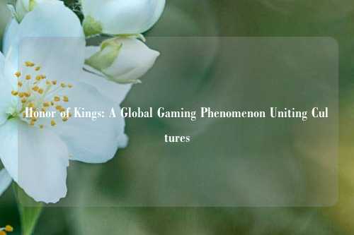 Honor of Kings: A Global Gaming Phenomenon Uniting Cultures