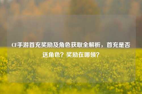 CF手游首充奖励及角色获取全解析,首充是否送角色?奖励在哪领?