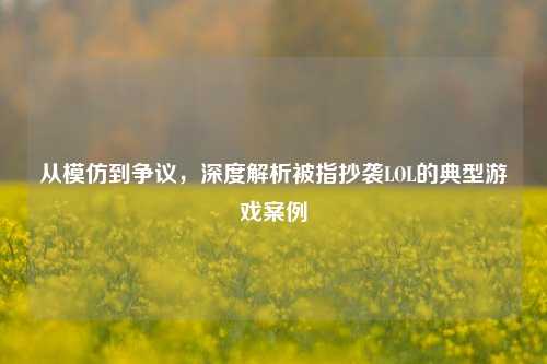 从模仿到争议,深度解析被指抄袭LOL的典型游戏案例
