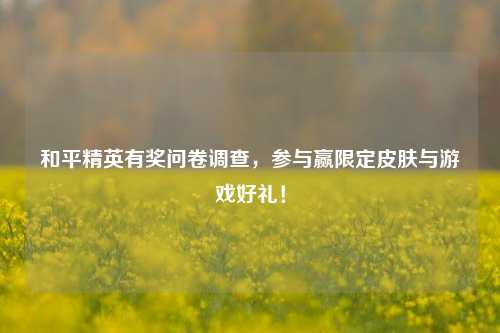 和平精英有奖问卷调查,参与赢限定皮肤与游戏好礼!