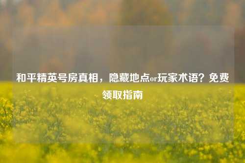 和平精英号房真相,隐藏地点or玩家术语?免费领取指南