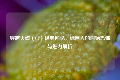 穿越火线（CF）经典回忆，绿巨人的原始恐怖与魅力解析