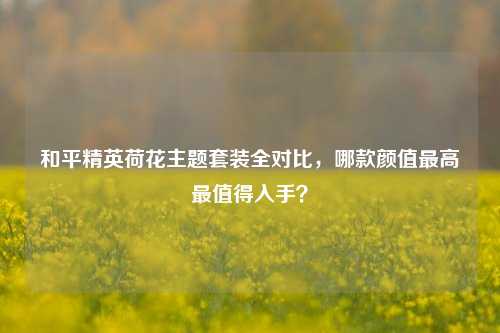 和平精英荷花主题套装全对比，哪款颜值更高最值得入手？