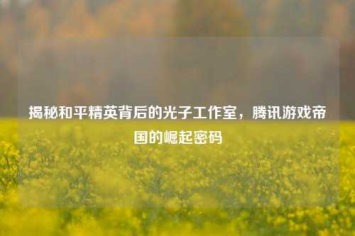揭秘和平精英背后的光子工作室,腾讯游戏帝国的崛起密码
