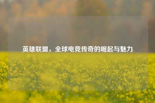 英雄联盟,全球电竞传奇的崛起与魅力