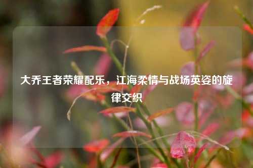 大乔王者荣耀配乐,江海柔情与战场英姿的旋律交织