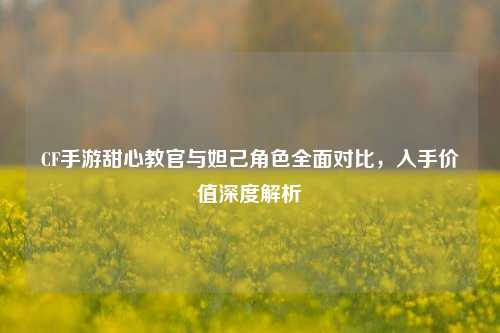 CF手游甜心教官与妲己角色全面对比，入手价值深度解析