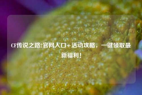 CF传说之路2官网入口+活动攻略,一键领取最新福利!