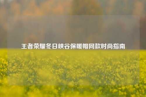 王者荣耀冬日峡谷保暖帽同款时尚指南