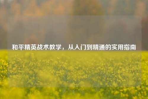 和平精英战术教学，从入门到精通的实用指南