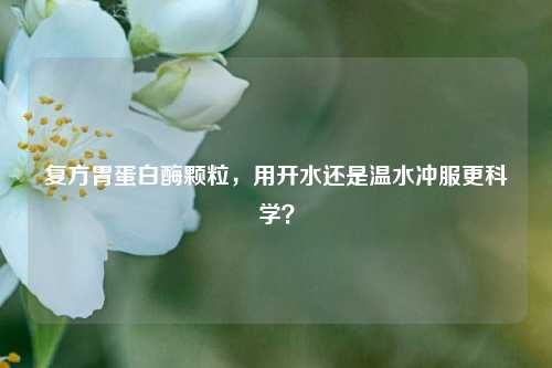 复方胃蛋白酶颗粒，用开水还是温水冲服更科学？