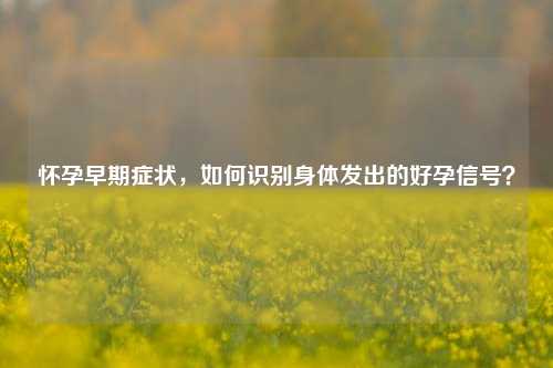 怀孕早期症状，如何识别身体发出的好孕信号？